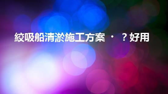 絞吸船清淤施工方案？好用嗎？